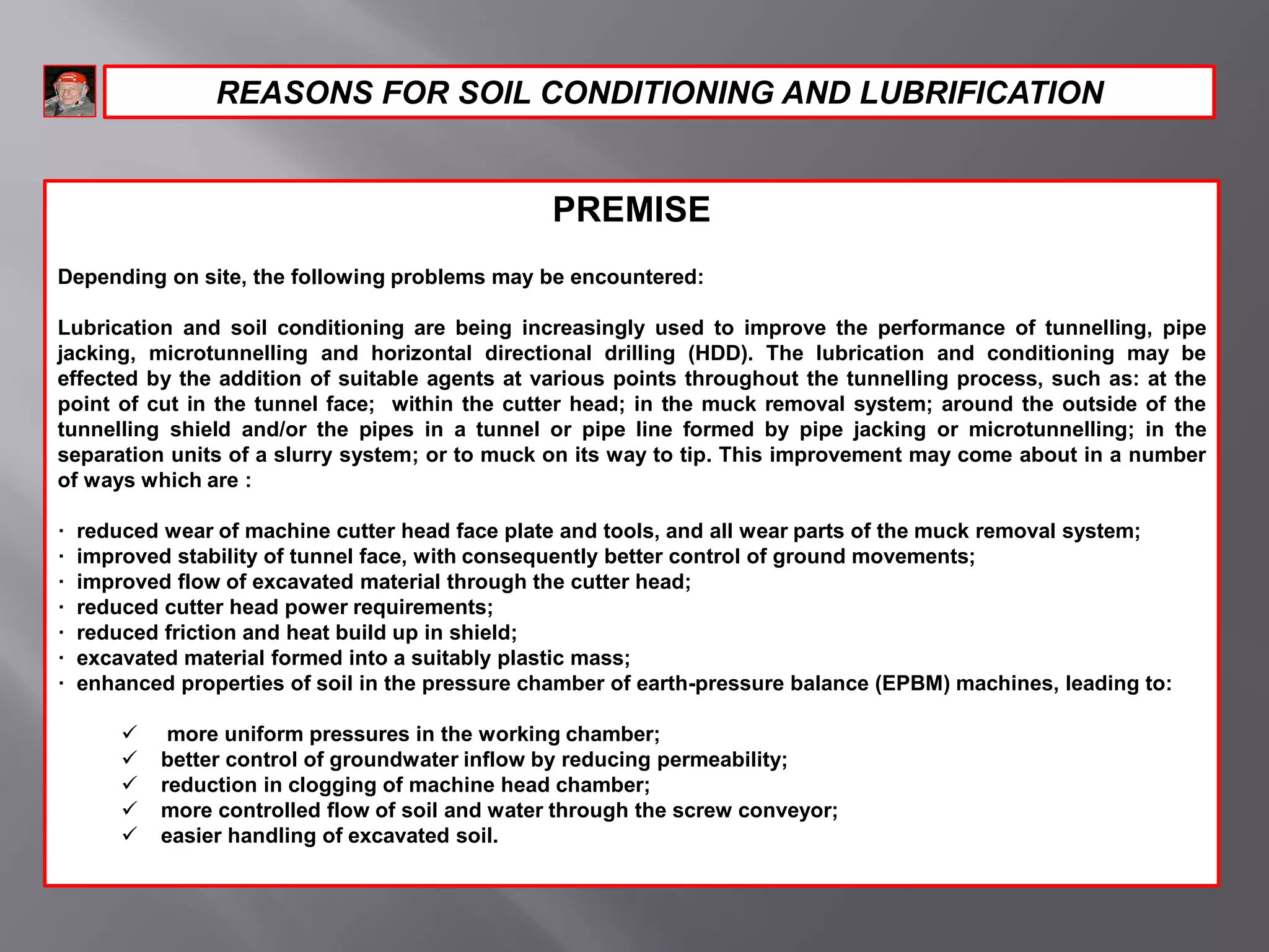 PREMISE
Depending on site, the following problems may be encountered:
Lubrication and soil conditioning are being increasingly used to improve the performance of tunnelling, pipe
jacking, microtunnelling and horizontal directional drilling (HDD). The lubrication and conditioning may be
effected by the addition of suitable agents at various points throughout the tunnelling process, such as: at the
point of cut in the tunnel face; within the cutter head; in the muck removal system; around the outside of the
tunnelling shield and/or the pipes in a tunnel or pipe line formed by pipe jacking or microtunnelling; in the
separation units of a slurry system; or to muck on its way to tip. This improvement may come about in a number
of ways which are :
· reduced wear of machine cutter head face plate and tools, and all wear parts of the muck removal system;
· improved stability of tunnel face, with consequently better control of ground movements;
· improved flow of excavated material through the cutter head;
· reduced cutter head power requirements;
· reduced friction and heat build up in shield;
· excavated material formed into a suitably plastic mass;
· enhanced properties of soil in the pressure chamber of earth-pressure balance (EPBM) machines, leading to:
 more uniform pressures in the working chamber;
 better control of groundwater inflow by reducing permeability;
 reduction in clogging of machine head chamber;
 more controlled flow of soil and water through the screw conveyor;
 easier handling of excavated soil.
REASONS FOR SOIL CONDITIONING AND LUBRIFICATION
 