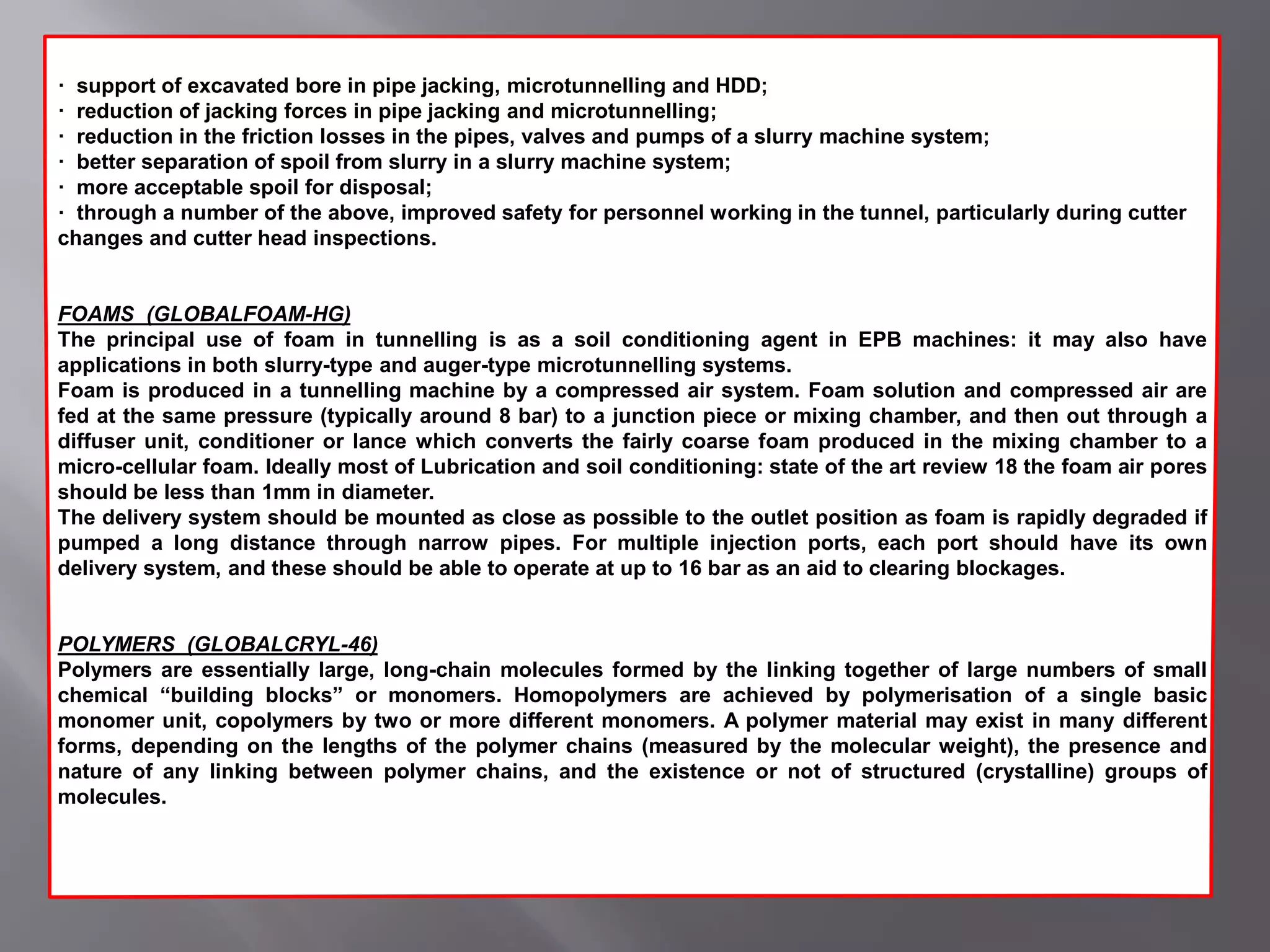· support of excavated bore in pipe jacking, microtunnelling and HDD;
· reduction of jacking forces in pipe jacking and microtunnelling;
· reduction in the friction losses in the pipes, valves and pumps of a slurry machine system;
· better separation of spoil from slurry in a slurry machine system;
· more acceptable spoil for disposal;
· through a number of the above, improved safety for personnel working in the tunnel, particularly during cutter
changes and cutter head inspections.
FOAMS (GLOBALFOAM-HG)
The principal use of foam in tunnelling is as a soil conditioning agent in EPB machines: it may also have
applications in both slurry-type and auger-type microtunnelling systems.
Foam is produced in a tunnelling machine by a compressed air system. Foam solution and compressed air are
fed at the same pressure (typically around 8 bar) to a junction piece or mixing chamber, and then out through a
diffuser unit, conditioner or lance which converts the fairly coarse foam produced in the mixing chamber to a
micro-cellular foam. Ideally most of Lubrication and soil conditioning: state of the art review 18 the foam air pores
should be less than 1mm in diameter.
The delivery system should be mounted as close as possible to the outlet position as foam is rapidly degraded if
pumped a long distance through narrow pipes. For multiple injection ports, each port should have its own
delivery system, and these should be able to operate at up to 16 bar as an aid to clearing blockages.
POLYMERS (GLOBALCRYL-46)
Polymers are essentially large, long-chain molecules formed by the linking together of large numbers of small
chemical “building blocks” or monomers. Homopolymers are achieved by polymerisation of a single basic
monomer unit, copolymers by two or more different monomers. A polymer material may exist in many different
forms, depending on the lengths of the polymer chains (measured by the molecular weight), the presence and
nature of any linking between polymer chains, and the existence or not of structured (crystalline) groups of
molecules.
 