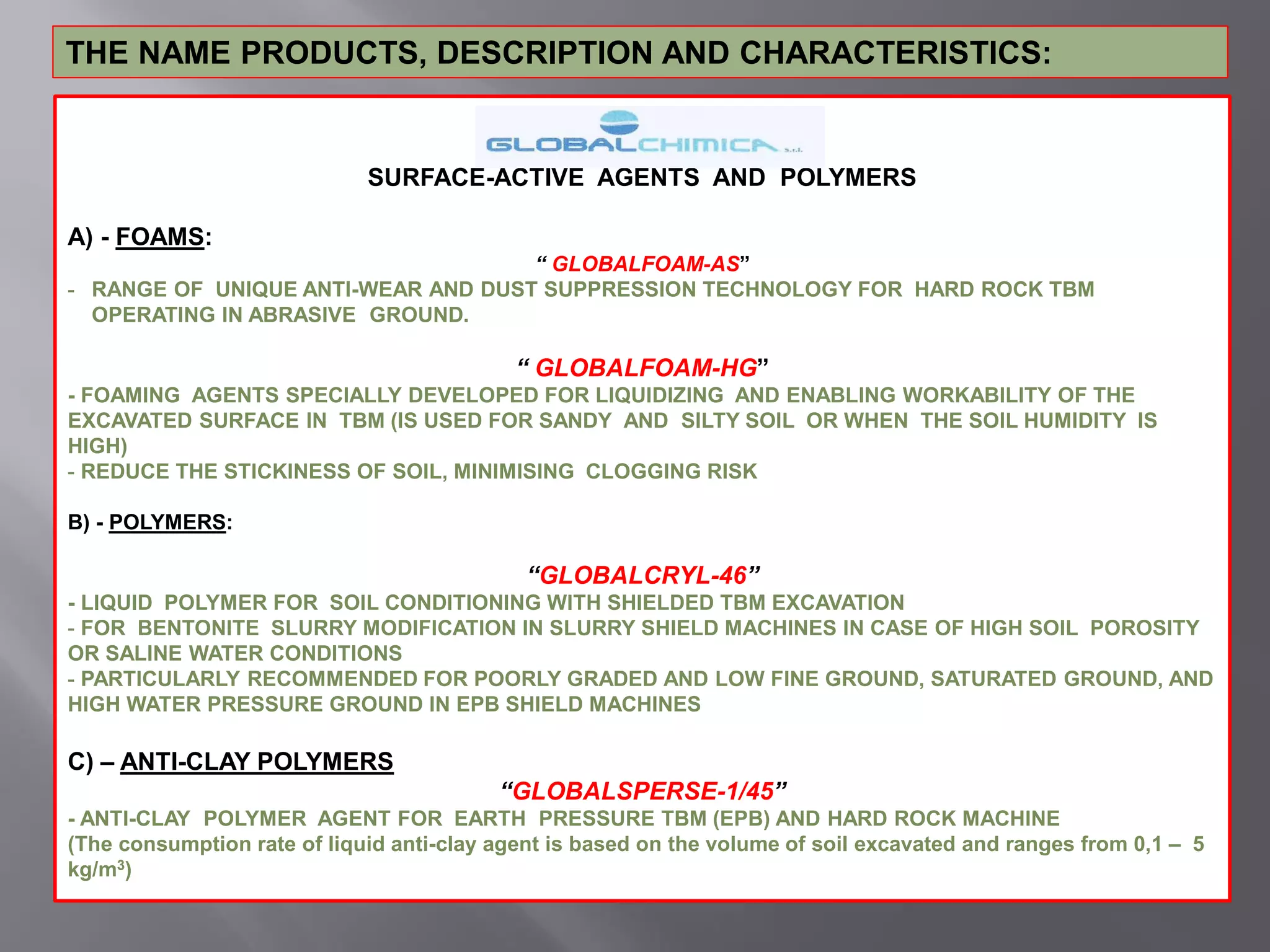 THE NAME PRODUCTS, DESCRIPTION AND CHARACTERISTICS:
SURFACE-ACTIVE AGENTS AND POLYMERS
A) - FOAMS:
“ GLOBALFOAM-AS”
- RANGE OF UNIQUE ANTI-WEAR AND DUST SUPPRESSION TECHNOLOGY FOR HARD ROCK TBM
OPERATING IN ABRASIVE GROUND.
“ GLOBALFOAM-HG”
- FOAMING AGENTS SPECIALLY DEVELOPED FOR LIQUIDIZING AND ENABLING WORKABILITY OF THE
EXCAVATED SURFACE IN TBM (IS USED FOR SANDY AND SILTY SOIL OR WHEN THE SOIL HUMIDITY IS
HIGH)
- REDUCE THE STICKINESS OF SOIL, MINIMISING CLOGGING RISK
B) - POLYMERS:
“GLOBALCRYL-46”
- LIQUID POLYMER FOR SOIL CONDITIONING WITH SHIELDED TBM EXCAVATION
- FOR BENTONITE SLURRY MODIFICATION IN SLURRY SHIELD MACHINES IN CASE OF HIGH SOIL POROSITY
OR SALINE WATER CONDITIONS
- PARTICULARLY RECOMMENDED FOR POORLY GRADED AND LOW FINE GROUND, SATURATED GROUND, AND
HIGH WATER PRESSURE GROUND IN EPB SHIELD MACHINES
C) – ANTI-CLAY POLYMERS
“GLOBALSPERSE-1/45”
- ANTI-CLAY POLYMER AGENT FOR EARTH PRESSURE TBM (EPB) AND HARD ROCK MACHINE
(The consumption rate of liquid anti-clay agent is based on the volume of soil excavated and ranges from 0,1 – 5
kg/m3)
 