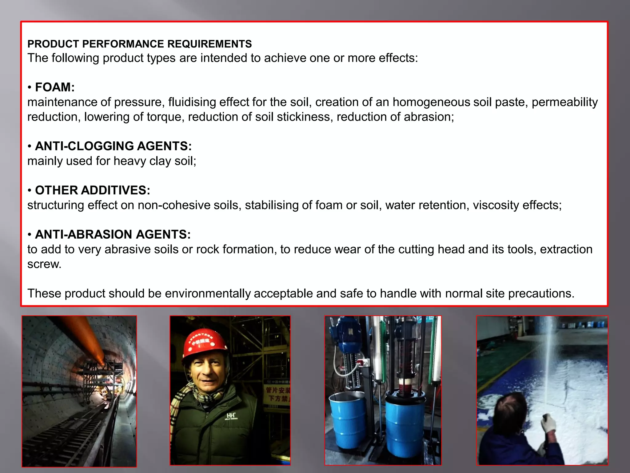 PRODUCT PERFORMANCE REQUIREMENTS
The following product types are intended to achieve one or more effects:
• FOAM:
maintenance of pressure, fluidising effect for the soil, creation of an homogeneous soil paste, permeability
reduction, lowering of torque, reduction of soil stickiness, reduction of abrasion;
• ANTI-CLOGGING AGENTS:
mainly used for heavy clay soil;
• OTHER ADDITIVES:
structuring effect on non-cohesive soils, stabilising of foam or soil, water retention, viscosity effects;
• ANTI-ABRASION AGENTS:
to add to very abrasive soils or rock formation, to reduce wear of the cutting head and its tools, extraction
screw.
These product should be environmentally acceptable and safe to handle with normal site precautions.
 