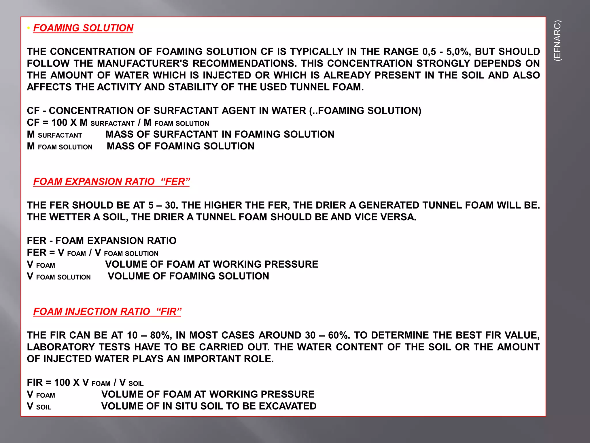 • FOAMING SOLUTION
THE CONCENTRATION OF FOAMING SOLUTION CF IS TYPICALLY IN THE RANGE 0,5 - 5,0%, BUT SHOULD
FOLLOW THE MANUFACTURER'S RECOMMENDATIONS. THIS CONCENTRATION STRONGLY DEPENDS ON
THE AMOUNT OF WATER WHICH IS INJECTED OR WHICH IS ALREADY PRESENT IN THE SOIL AND ALSO
AFFECTS THE ACTIVITY AND STABILITY OF THE USED TUNNEL FOAM.
CF - CONCENTRATION OF SURFACTANT AGENT IN WATER (..FOAMING SOLUTION)
CF = 100 X M SURFACTANT / M FOAM SOLUTION
M SURFACTANT MASS OF SURFACTANT IN FOAMING SOLUTION
M FOAM SOLUTION MASS OF FOAMING SOLUTION
• FOAM EXPANSION RATIO “FER”
THE FER SHOULD BE AT 5 – 30. THE HIGHER THE FER, THE DRIER A GENERATED TUNNEL FOAM WILL BE.
THE WETTER A SOIL, THE DRIER A TUNNEL FOAM SHOULD BE AND VICE VERSA.
FER - FOAM EXPANSION RATIO
FER = V FOAM / V FOAM SOLUTION
V FOAM VOLUME OF FOAM AT WORKING PRESSURE
V FOAM SOLUTION VOLUME OF FOAMING SOLUTION
• FOAM INJECTION RATIO “FIR”
THE FIR CAN BE AT 10 – 80%, IN MOST CASES AROUND 30 – 60%. TO DETERMINE THE BEST FIR VALUE,
LABORATORY TESTS HAVE TO BE CARRIED OUT. THE WATER CONTENT OF THE SOIL OR THE AMOUNT
OF INJECTED WATER PLAYS AN IMPORTANT ROLE.
FIR = 100 X V FOAM / V SOIL
V FOAM VOLUME OF FOAM AT WORKING PRESSURE
V SOIL VOLUME OF IN SITU SOIL TO BE EXCAVATED
(EFNARC)
 