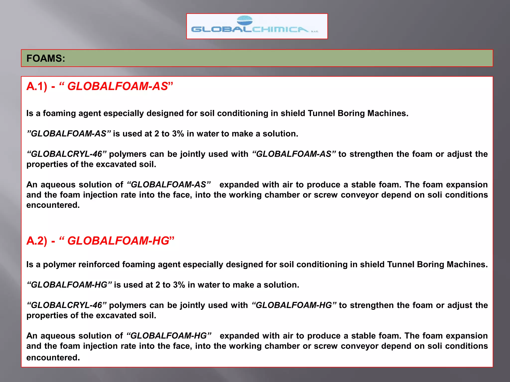 A.1) - “ GLOBALFOAM-AS”
Is a foaming agent especially designed for soil conditioning in shield Tunnel Boring Machines.
”GLOBALFOAM-AS” is used at 2 to 3% in water to make a solution.
“GLOBALCRYL-46” polymers can be jointly used with “GLOBALFOAM-AS” to strengthen the foam or adjust the
properties of the excavated soil.
An aqueous solution of “GLOBALFOAM-AS” expanded with air to produce a stable foam. The foam expansion
and the foam injection rate into the face, into the working chamber or screw conveyor depend on soli conditions
encountered.
A.2) - “ GLOBALFOAM-HG”
Is a polymer reinforced foaming agent especially designed for soil conditioning in shield Tunnel Boring Machines.
“GLOBALFOAM-HG” is used at 2 to 3% in water to make a solution.
“GLOBALCRYL-46” polymers can be jointly used with “GLOBALFOAM-HG” to strengthen the foam or adjust the
properties of the excavated soil.
An aqueous solution of “GLOBALFOAM-HG” expanded with air to produce a stable foam. The foam expansion
and the foam injection rate into the face, into the working chamber or screw conveyor depend on soli conditions
encountered.
FOAMS:
 