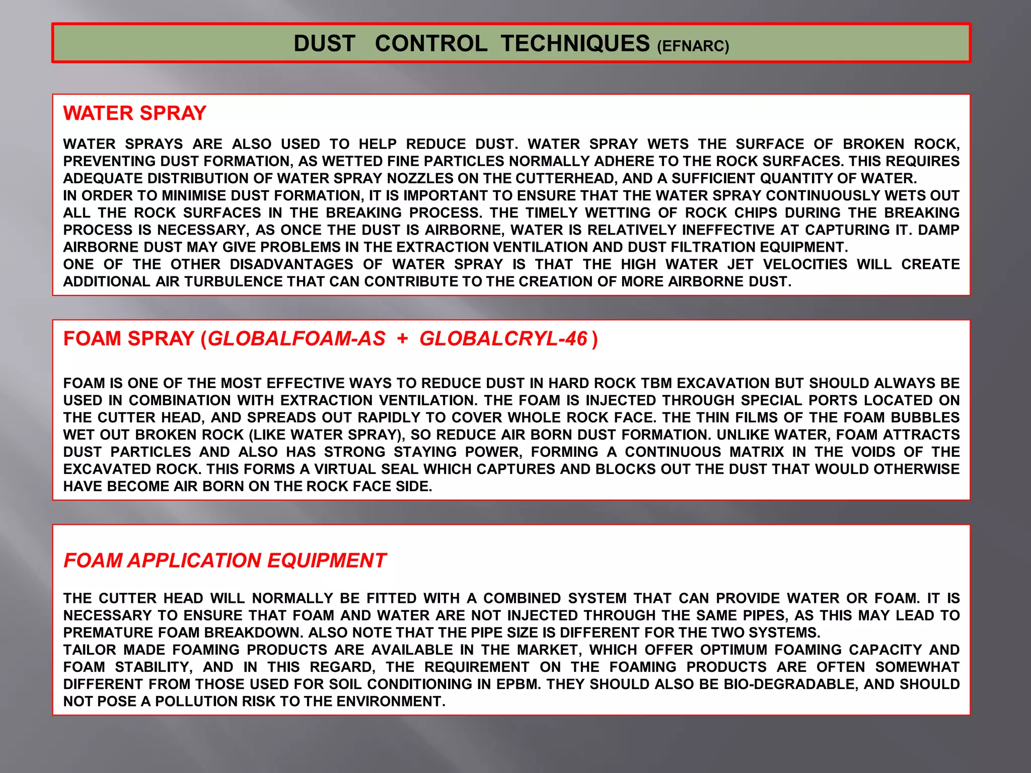 WATER SPRAY
WATER SPRAYS ARE ALSO USED TO HELP REDUCE DUST. WATER SPRAY WETS THE SURFACE OF BROKEN ROCK,
PREVENTING DUST FORMATION, AS WETTED FINE PARTICLES NORMALLY ADHERE TO THE ROCK SURFACES. THIS REQUIRES
ADEQUATE DISTRIBUTION OF WATER SPRAY NOZZLES ON THE CUTTERHEAD, AND A SUFFICIENT QUANTITY OF WATER.
IN ORDER TO MINIMISE DUST FORMATION, IT IS IMPORTANT TO ENSURE THAT THE WATER SPRAY CONTINUOUSLY WETS OUT
ALL THE ROCK SURFACES IN THE BREAKING PROCESS. THE TIMELY WETTING OF ROCK CHIPS DURING THE BREAKING
PROCESS IS NECESSARY, AS ONCE THE DUST IS AIRBORNE, WATER IS RELATIVELY INEFFECTIVE AT CAPTURING IT. DAMP
AIRBORNE DUST MAY GIVE PROBLEMS IN THE EXTRACTION VENTILATION AND DUST FILTRATION EQUIPMENT.
ONE OF THE OTHER DISADVANTAGES OF WATER SPRAY IS THAT THE HIGH WATER JET VELOCITIES WILL CREATE
ADDITIONAL AIR TURBULENCE THAT CAN CONTRIBUTE TO THE CREATION OF MORE AIRBORNE DUST.
DUST CONTROL TECHNIQUES (EFNARC)
FOAM SPRAY (GLOBALFOAM-AS + GLOBALCRYL-46 )
FOAM IS ONE OF THE MOST EFFECTIVE WAYS TO REDUCE DUST IN HARD ROCK TBM EXCAVATION BUT SHOULD ALWAYS BE
USED IN COMBINATION WITH EXTRACTION VENTILATION. THE FOAM IS INJECTED THROUGH SPECIAL PORTS LOCATED ON
THE CUTTER HEAD, AND SPREADS OUT RAPIDLY TO COVER WHOLE ROCK FACE. THE THIN FILMS OF THE FOAM BUBBLES
WET OUT BROKEN ROCK (LIKE WATER SPRAY), SO REDUCE AIR BORN DUST FORMATION. UNLIKE WATER, FOAM ATTRACTS
DUST PARTICLES AND ALSO HAS STRONG STAYING POWER, FORMING A CONTINUOUS MATRIX IN THE VOIDS OF THE
EXCAVATED ROCK. THIS FORMS A VIRTUAL SEAL WHICH CAPTURES AND BLOCKS OUT THE DUST THAT WOULD OTHERWISE
HAVE BECOME AIR BORN ON THE ROCK FACE SIDE.
FOAM APPLICATION EQUIPMENT
THE CUTTER HEAD WILL NORMALLY BE FITTED WITH A COMBINED SYSTEM THAT CAN PROVIDE WATER OR FOAM. IT IS
NECESSARY TO ENSURE THAT FOAM AND WATER ARE NOT INJECTED THROUGH THE SAME PIPES, AS THIS MAY LEAD TO
PREMATURE FOAM BREAKDOWN. ALSO NOTE THAT THE PIPE SIZE IS DIFFERENT FOR THE TWO SYSTEMS.
TAILOR MADE FOAMING PRODUCTS ARE AVAILABLE IN THE MARKET, WHICH OFFER OPTIMUM FOAMING CAPACITY AND
FOAM STABILITY, AND IN THIS REGARD, THE REQUIREMENT ON THE FOAMING PRODUCTS ARE OFTEN SOMEWHAT
DIFFERENT FROM THOSE USED FOR SOIL CONDITIONING IN EPBM. THEY SHOULD ALSO BE BIO-DEGRADABLE, AND SHOULD
NOT POSE A POLLUTION RISK TO THE ENVIRONMENT.
 