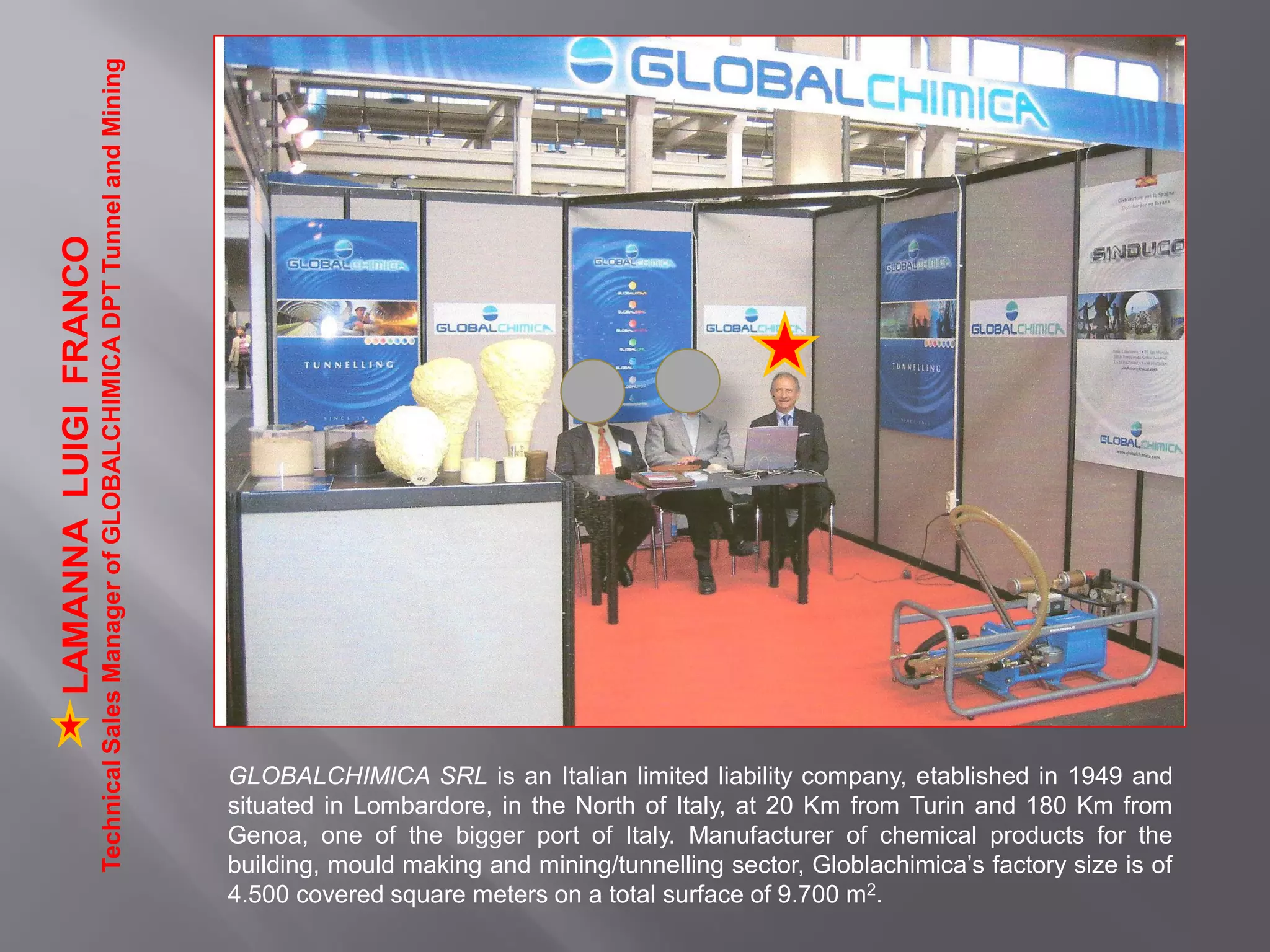 GLOBALCHIMICA SRL is an Italian limited liability company, etablished in 1949 and
situated in Lombardore, in the North of Italy, at 20 Km from Turin and 180 Km from
Genoa, one of the bigger port of Italy. Manufacturer of chemical products for the
building, mould making and mining/tunnelling sector, Globlachimica’s factory size is of
4.500 covered square meters on a total surface of 9.700 m2.
LAMANNALUIGIFRANCO
TechnicalSalesManagerofGLOBALCHIMICADPTTunnelandMining
 