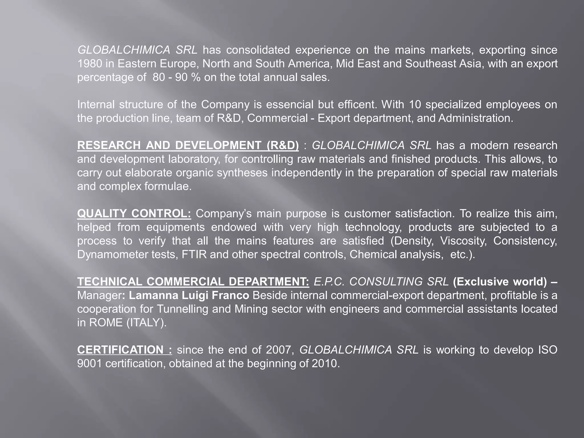 GLOBALCHIMICA SRL has consolidated experience on the mains markets, exporting since
1980 in Eastern Europe, North and South America, Mid East and Southeast Asia, with an export
percentage of 80 - 90 % on the total annual sales.
Internal structure of the Company is essencial but efficent. With 10 specialized employees on
the production line, team of R&D, Commercial - Export department, and Administration.
RESEARCH AND DEVELOPMENT (R&D) : GLOBALCHIMICA SRL has a modern research
and development laboratory, for controlling raw materials and finished products. This allows, to
carry out elaborate organic syntheses independently in the preparation of special raw materials
and complex formulae.
QUALITY CONTROL: Company’s main purpose is customer satisfaction. To realize this aim,
helped from equipments endowed with very high technology, products are subjected to a
process to verify that all the mains features are satisfied (Density, Viscosity, Consistency,
Dynamometer tests, FTIR and other spectral controls, Chemical analysis, etc.).
TECHNICAL COMMERCIAL DEPARTMENT: E.P.C. CONSULTING SRL (Exclusive world) –
Manager: Lamanna Luigi Franco Beside internal commercial-export department, profitable is a
cooperation for Tunnelling and Mining sector with engineers and commercial assistants located
in ROME (ITALY).
CERTIFICATION : since the end of 2007, GLOBALCHIMICA SRL is working to develop ISO
9001 certification, obtained at the beginning of 2010.
 