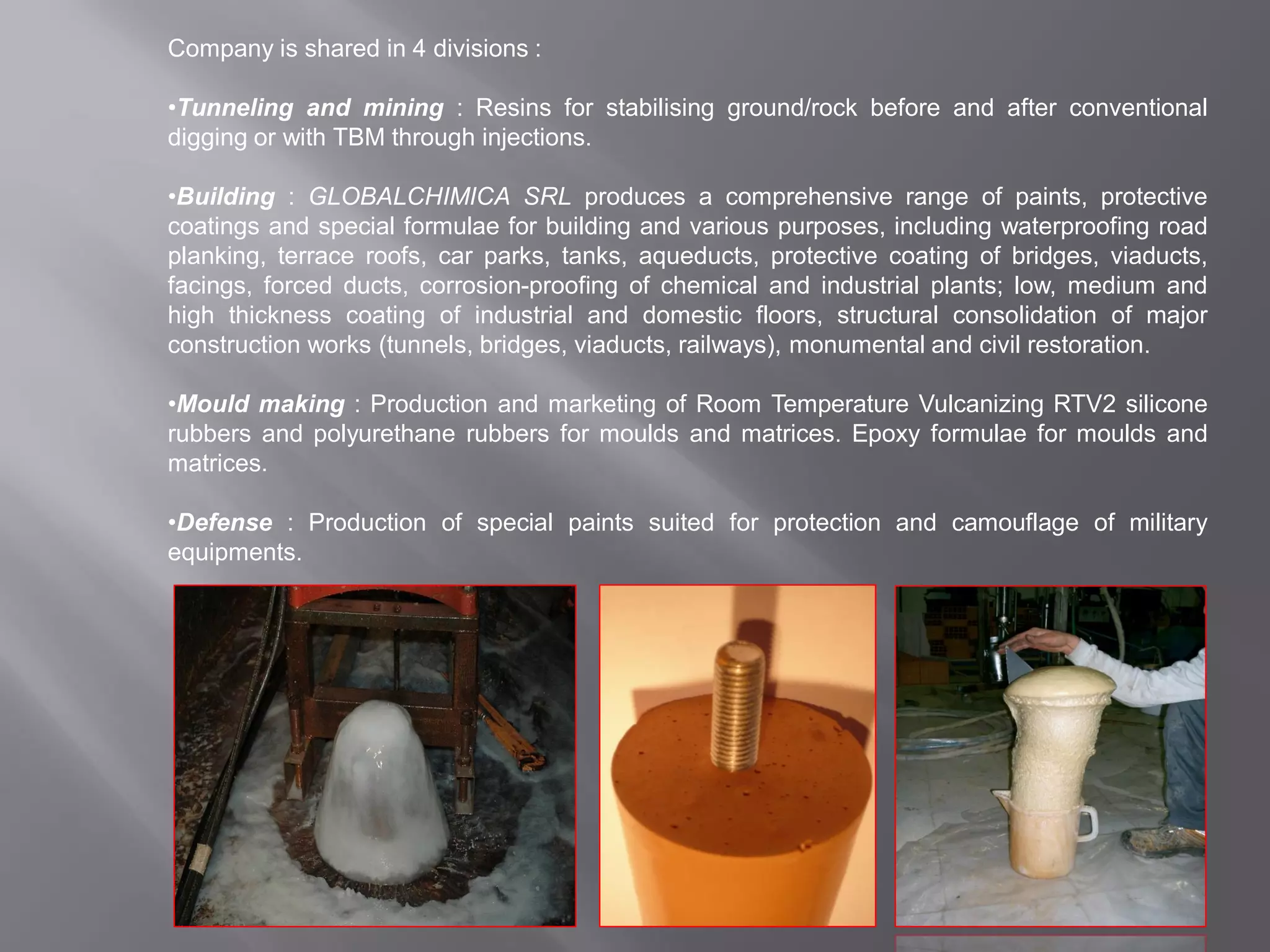Company is shared in 4 divisions :
•Tunneling and mining : Resins for stabilising ground/rock before and after conventional
digging or with TBM through injections.
•Building : GLOBALCHIMICA SRL produces a comprehensive range of paints, protective
coatings and special formulae for building and various purposes, including waterproofing road
planking, terrace roofs, car parks, tanks, aqueducts, protective coating of bridges, viaducts,
facings, forced ducts, corrosion-proofing of chemical and industrial plants; low, medium and
high thickness coating of industrial and domestic floors, structural consolidation of major
construction works (tunnels, bridges, viaducts, railways), monumental and civil restoration.
•Mould making : Production and marketing of Room Temperature Vulcanizing RTV2 silicone
rubbers and polyurethane rubbers for moulds and matrices. Epoxy formulae for moulds and
matrices.
•Defense : Production of special paints suited for protection and camouflage of military
equipments.
 