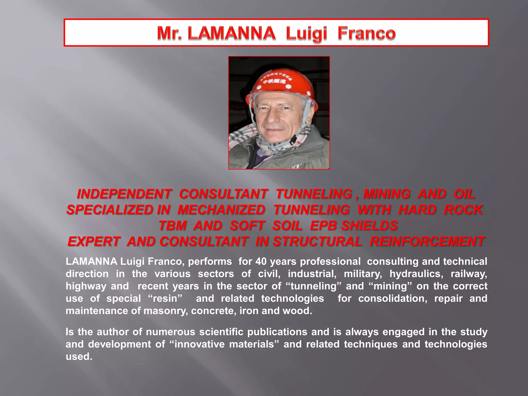 INDEPENDENT CONSULTANT TUNNELING , MINING AND OIL
SPECIALIZED IN MECHANIZED TUNNELING WITH HARD ROCK
TBM AND SOFT SOIL EPB SHIELDS
EXPERT AND CONSULTANT IN STRUCTURAL REINFORCEMENT
LAMANNA Luigi Franco, performs for 40 years professional consulting and technical
direction in the various sectors of civil, industrial, military, hydraulics, railway,
highway and recent years in the sector of “tunneling” and “mining” on the correct
use of special “resin” and related technologies for consolidation, repair and
maintenance of masonry, concrete, iron and wood.
Is the author of numerous scientific publications and is always engaged in the study
and development of “innovative materials” and related techniques and technologies
used.
 