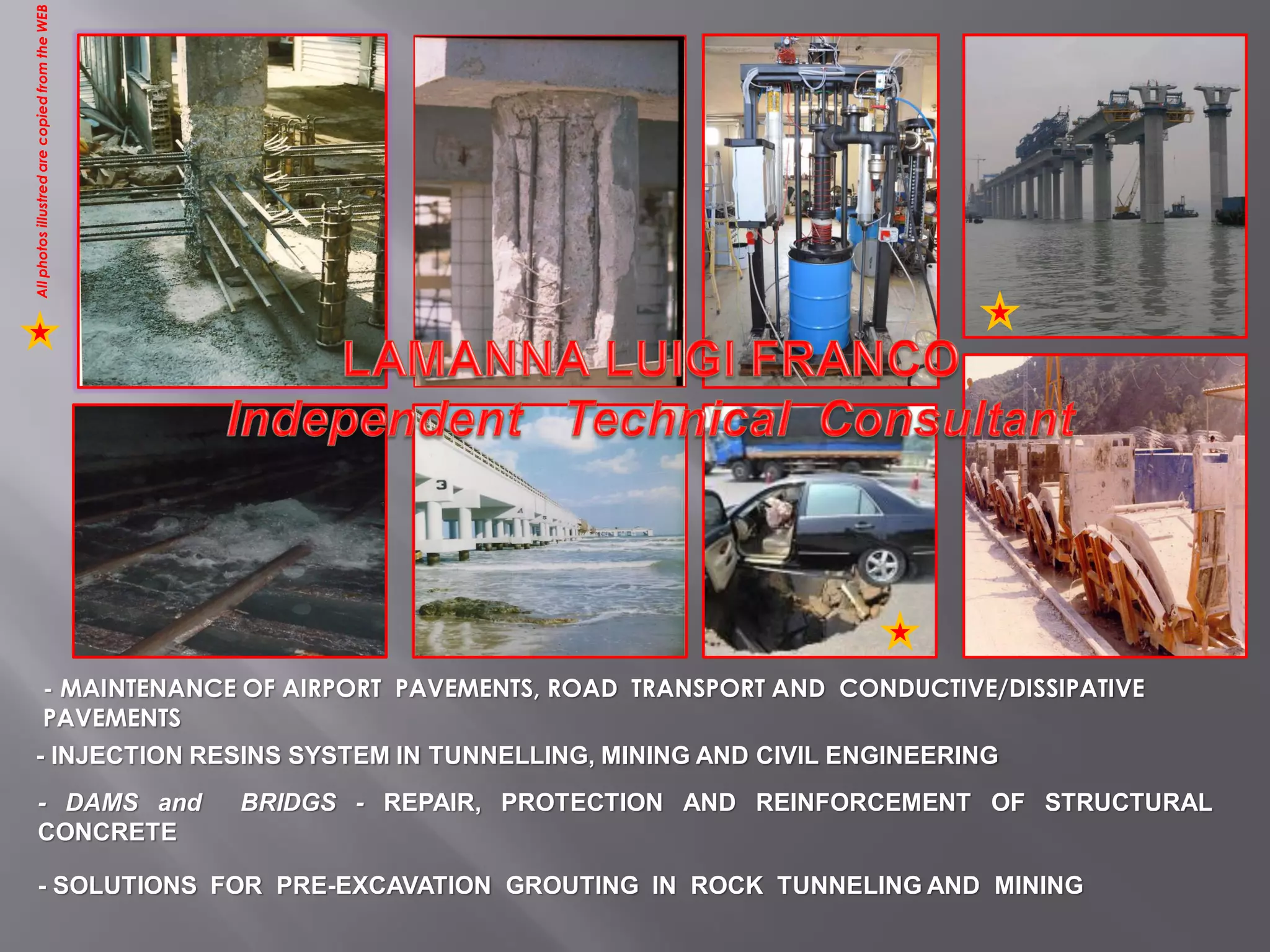 - MAINTENANCE OF AIRPORT PAVEMENTS, ROAD TRANSPORT AND CONDUCTIVE/DISSIPATIVE
PAVEMENTS
- INJECTION RESINS SYSTEM IN TUNNELLING, MINING AND CIVIL ENGINEERING
- DAMS and BRIDGS - REPAIR, PROTECTION AND REINFORCEMENT OF STRUCTURAL
CONCRETE
- SOLUTIONS FOR PRE-EXCAVATION GROUTING IN ROCK TUNNELING AND MINING
AllphotosillustredarecopiedfromtheWEB
 