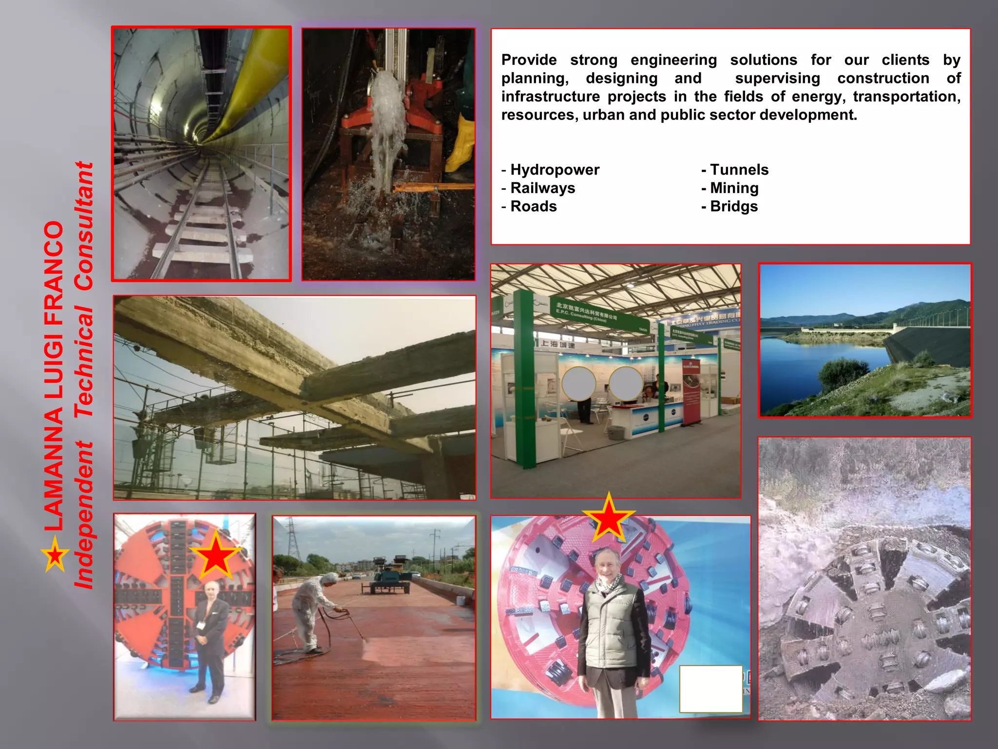 Provide strong engineering solutions for our clients by
planning, designing and supervising construction of
infrastructure projects in the fields of energy, transportation,
resources, urban and public sector development.
- Hydropower - Tunnels
- Railways - Mining
- Roads - Bridgs
LAMANNALUIGIFRANCO
IndependentTechnicalConsultant
 