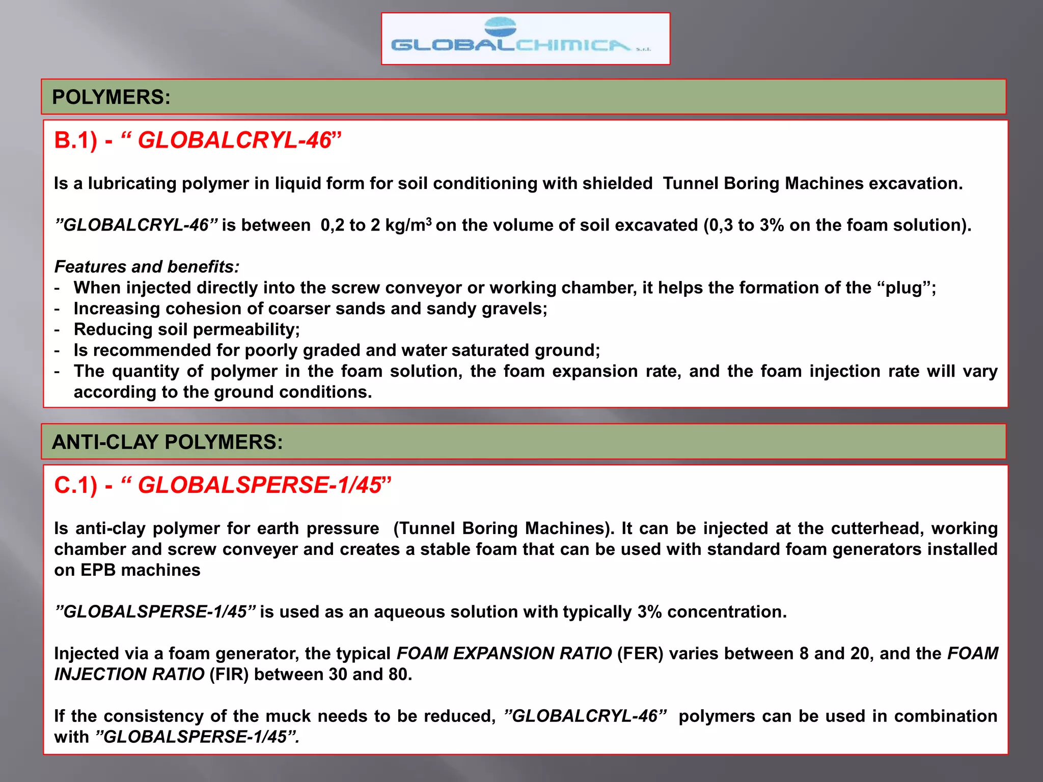 B.1) - “ GLOBALCRYL-46”
Is a lubricating polymer in liquid form for soil conditioning with shielded Tunnel Boring Machines excavation.
”GLOBALCRYL-46” is between 0,2 to 2 kg/m3 on the volume of soil excavated (0,3 to 3% on the foam solution).
Features and benefits:
- When injected directly into the screw conveyor or working chamber, it helps the formation of the “plug”;
- Increasing cohesion of coarser sands and sandy gravels;
- Reducing soil permeability;
- Is recommended for poorly graded and water saturated ground;
- The quantity of polymer in the foam solution, the foam expansion rate, and the foam injection rate will vary
according to the ground conditions.
POLYMERS:
ANTI-CLAY POLYMERS:
C.1) - “ GLOBALSPERSE-1/45”
Is anti-clay polymer for earth pressure (Tunnel Boring Machines). It can be injected at the cutterhead, working
chamber and screw conveyer and creates a stable foam that can be used with standard foam generators installed
on EPB machines
”GLOBALSPERSE-1/45” is used as an aqueous solution with typically 3% concentration.
Injected via a foam generator, the typical FOAM EXPANSION RATIO (FER) varies between 8 and 20, and the FOAM
INJECTION RATIO (FIR) between 30 and 80.
If the consistency of the muck needs to be reduced, ”GLOBALCRYL-46” polymers can be used in combination
with ”GLOBALSPERSE-1/45”.
 