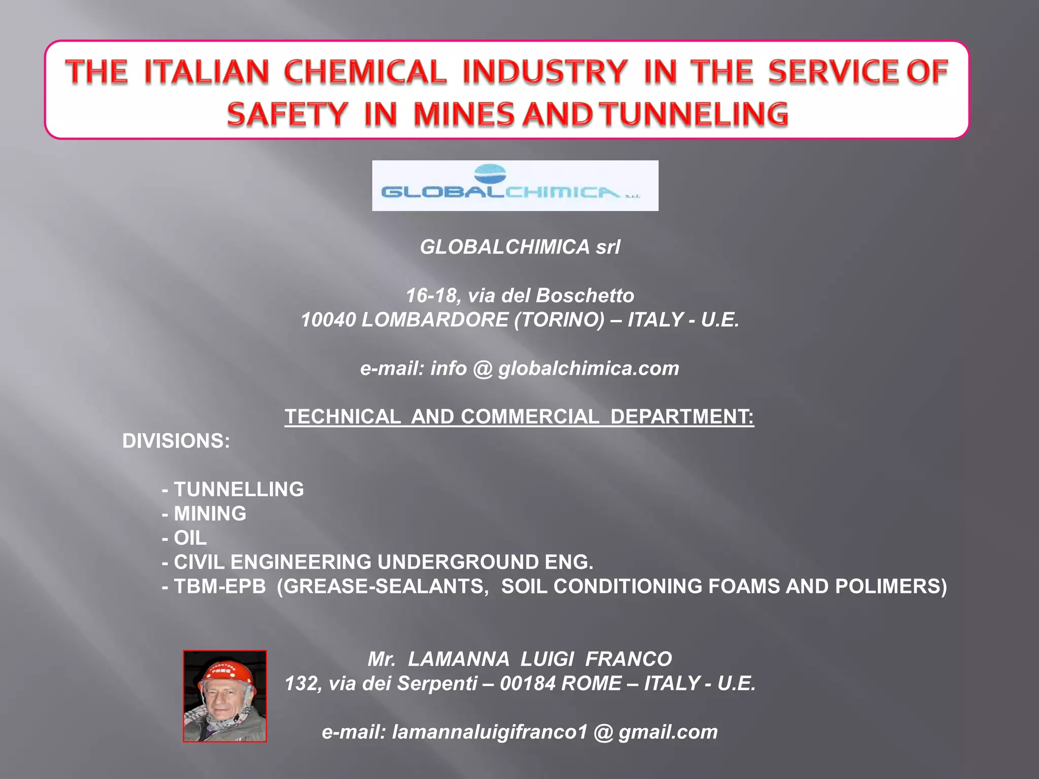 GLOBALCHIMICA srl
16-18, via del Boschetto
10040 LOMBARDORE (TORINO) – ITALY - U.E.
e-mail: info @ globalchimica.com
TECHNICAL AND COMMERCIAL DEPARTMENT:
DIVISIONS:
- TUNNELLING
- MINING
- OIL
- CIVIL ENGINEERING UNDERGROUND ENG.
- TBM-EPB (GREASE-SEALANTS, SOIL CONDITIONING FOAMS AND POLIMERS)
Mr. LAMANNA LUIGI FRANCO
132, via dei Serpenti – 00184 ROME – ITALY - U.E.
e-mail: lamannaluigifranco1 @ gmail.com
 