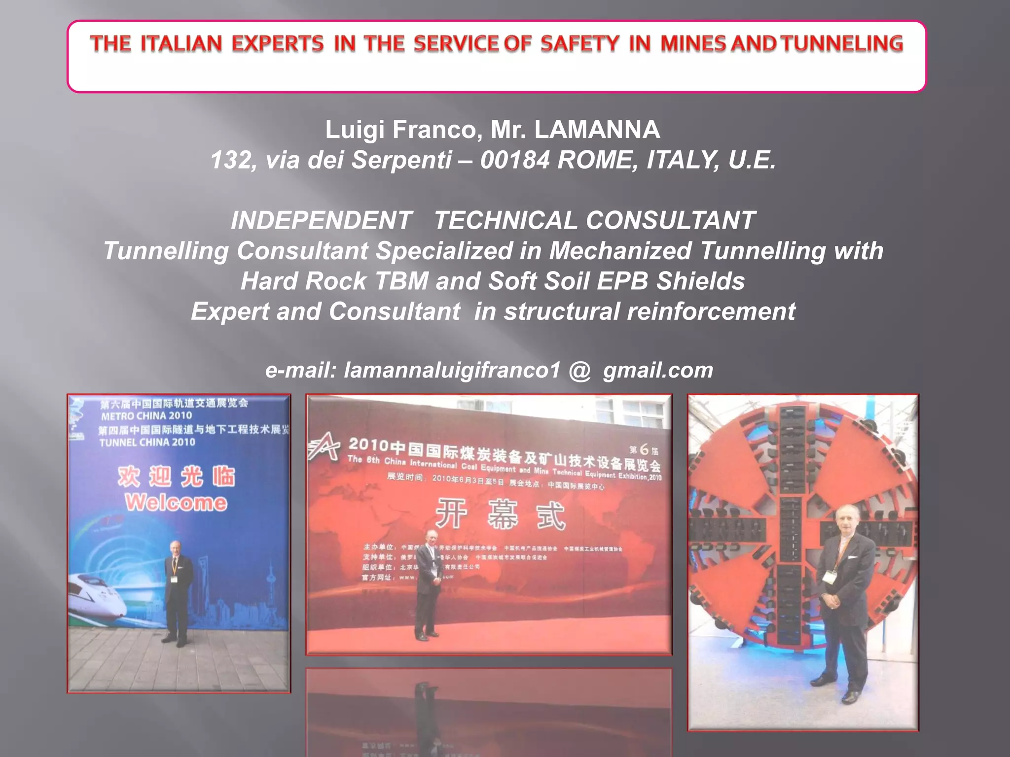 Luigi Franco, Mr. LAMANNA
132, via dei Serpenti – 00184 ROME, ITALY, U.E.
INDEPENDENT TECHNICAL CONSULTANT
Tunnelling Consultant Specialized in Mechanized Tunnelling with
Hard Rock TBM and Soft Soil EPB Shields
Expert and Consultant in structural reinforcement
e-mail: lamannaluigifranco1 @ gmail.com
 