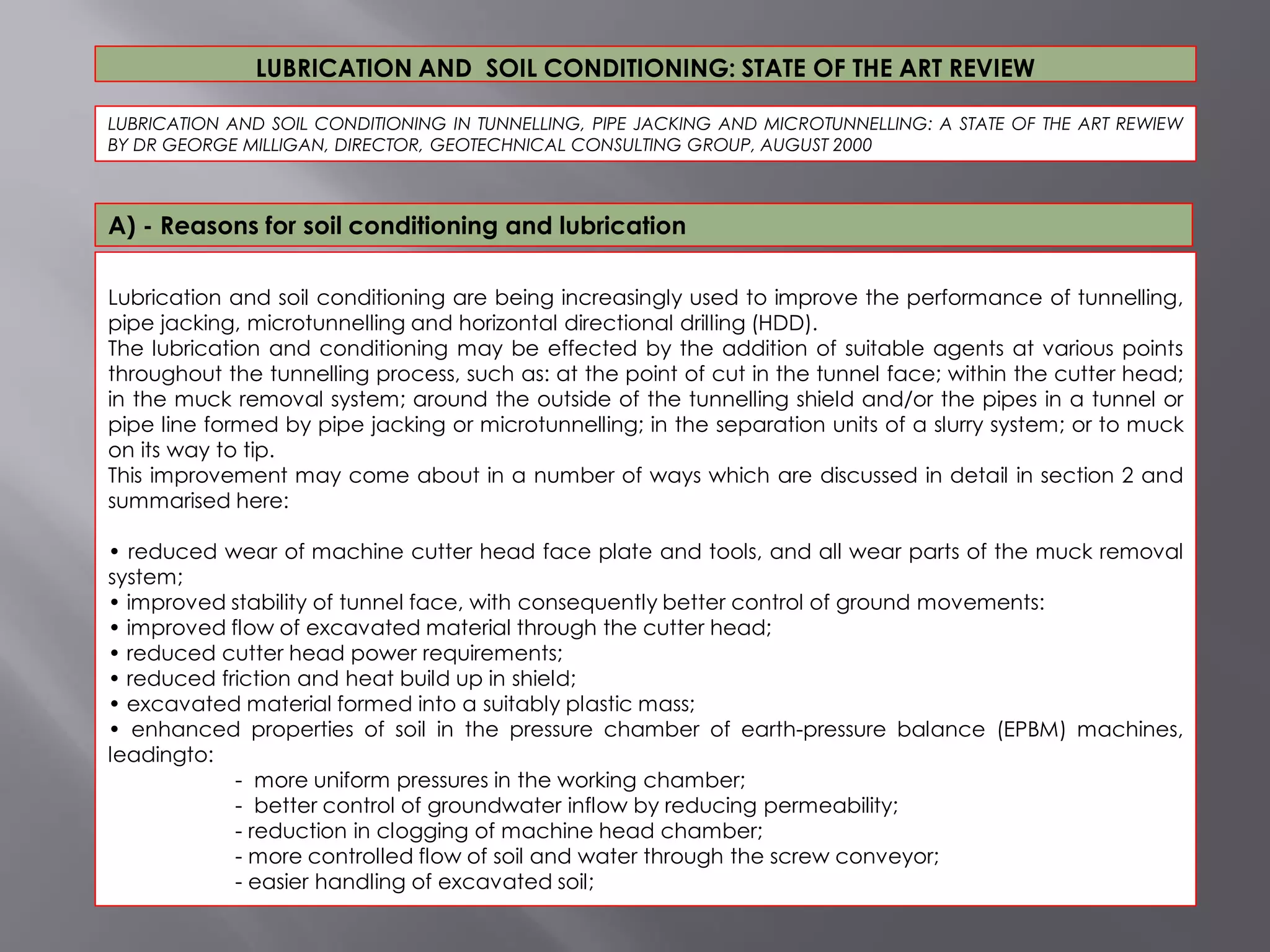 Lubrication and soil conditioning are being increasingly used to improve the performance of tunnelling,
pipe jacking, microtunnelling and horizontal directional drilling (HDD).
The lubrication and conditioning may be effected by the addition of suitable agents at various points
throughout the tunnelling process, such as: at the point of cut in the tunnel face; within the cutter head;
in the muck removal system; around the outside of the tunnelling shield and/or the pipes in a tunnel or
pipe line formed by pipe jacking or microtunnelling; in the separation units of a slurry system; or to muck
on its way to tip.
This improvement may come about in a number of ways which are discussed in detail in section 2 and
summarised here:
• reduced wear of machine cutter head face plate and tools, and all wear parts of the muck removal
system;
• improved stability of tunnel face, with consequently better control of ground movements:
• improved flow of excavated material through the cutter head;
• reduced cutter head power requirements;
• reduced friction and heat build up in shield;
• excavated material formed into a suitably plastic mass;
• enhanced properties of soil in the pressure chamber of earth-pressure balance (EPBM) machines,
leadingto:
- more uniform pressures in the working chamber;
- better control of groundwater inflow by reducing permeability;
- reduction in clogging of machine head chamber;
- more controlled flow of soil and water through the screw conveyor;
- easier handling of excavated soil;
LUBRICATION AND SOIL CONDITIONING IN TUNNELLING, PIPE JACKING AND MICROTUNNELLING: A STATE OF THE ART REWIEW
BY DR GEORGE MILLIGAN, DIRECTOR, GEOTECHNICAL CONSULTING GROUP, AUGUST 2000
LUBRICATION AND SOIL CONDITIONING: STATE OF THE ART REVIEW
A) - Reasons for soil conditioning and lubrication
 