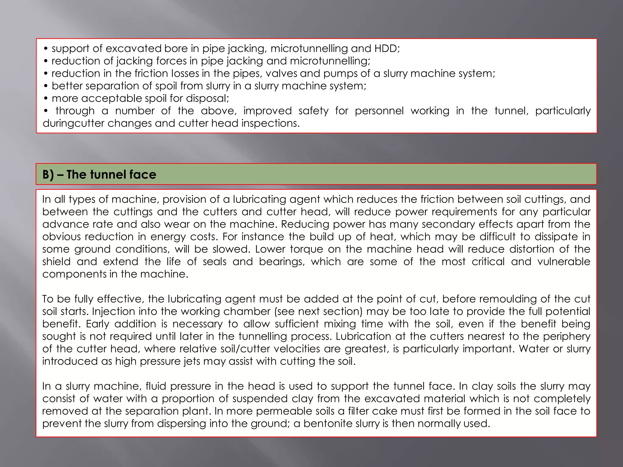 In all types of machine, provision of a lubricating agent which reduces the friction between soil cuttings, and
between the cuttings and the cutters and cutter head, will reduce power requirements for any particular
advance rate and also wear on the machine. Reducing power has many secondary effects apart from the
obvious reduction in energy costs. For instance the build up of heat, which may be difficult to dissipate in
some ground conditions, will be slowed. Lower torque on the machine head will reduce distortion of the
shield and extend the life of seals and bearings, which are some of the most critical and vulnerable
components in the machine.
To be fully effective, the lubricating agent must be added at the point of cut, before remoulding of the cut
soil starts. Injection into the working chamber (see next section) may be too late to provide the full potential
benefit. Early addition is necessary to allow sufficient mixing time with the soil, even if the benefit being
sought is not required until later in the tunnelling process. Lubrication at the cutters nearest to the periphery
of the cutter head, where relative soil/cutter velocities are greatest, is particularly important. Water or slurry
introduced as high pressure jets may assist with cutting the soil.
In a slurry machine, fluid pressure in the head is used to support the tunnel face. In clay soils the slurry may
consist of water with a proportion of suspended clay from the excavated material which is not completely
removed at the separation plant. In more permeable soils a filter cake must first be formed in the soil face to
prevent the slurry from dispersing into the ground; a bentonite slurry is then normally used.
• support of excavated bore in pipe jacking, microtunnelling and HDD;
• reduction of jacking forces in pipe jacking and microtunnelling;
• reduction in the friction losses in the pipes, valves and pumps of a slurry machine system;
• better separation of spoil from slurry in a slurry machine system;
• more acceptable spoil for disposal;
• through a number of the above, improved safety for personnel working in the tunnel, particularly
duringcutter changes and cutter head inspections.
B) – The tunnel face
 