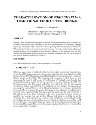 Food Science and Technology : An International Journal (FSTJ) Vol.1, No.2, May 2015
1
CHARACTERIZATION OF SORU-CHAKLI – A
TRADITIONAL FOOD OF WEST BENGAL
Prabhakar P K*, Srivastav P P
Department of Agricultural and Food Engineering
Indian Institute of Technology Kharagpur-721302
ABSTRACT
India has a great heritage of traditional foods. Every state has its own special food which is consumed in a
particular season and occasion. Soru-chakli is one of such traditional food of West Bengal, consumed
during rainy season and is made from the batter of raw rice flour and palmyra palm (Borassua flabellifer)
pulp. It has an attractive yellow colour and pleasant flavor. The present study has the objectives of
documenting the traditional knowledge pertaining to preparing soru-chakli. Traditional knowledge offers
enormous potential for development of social-economic conditions of the particular area and state.
Therefore, every effort must be made to preserve this traditional knowledge so that they can carry on with
their aesthetic beauty & knowledge into prosperity.
KEY WORDS:
soru-chakli, traditional food, palmyra plup, scanning electron micrographs
1. INTRODUCTION
India has a great heritage of traditional foods, where the peoples employ to the foods in diverse
aspects like edible purpose, economic input and many other activities. Soru-chakli is one of the
traditional foods of West Bengal; the state of India has different ethnic communities with distinct
identity, culture and food habit. The processing and preparation of ethnic foods not only
demonstrate the creativity and treasure of food heritage of localized people but also their
incremental learning to sustain the life and ecosystem as a whole (Singh et al., 2007). The
literature survey revealed that no detail studies have been made so far from this state regarding
the utilization of this traditional food. It is intended to develop strategies for preserving and
conserving this traditional foods as well as life, cultural practices etc. of resources utilization by
the people. However, proper documented knowledge on the utilization of traditional food
resources is less expertise in India. Keeping in mind the significance, the work will be able to
help and provide all the basic information in the proper assessment for further research on
scientific basis acquires from local peoples. Advance food enterprises in India can get the
recognition due to food, nutritional and economic values and effective commercialization of the
soru-chakli, as compare to traditional food resources utilization in different corners of the world.
In view of the above importance, the present records and all the information are collected from
the culture and knowledge of the several ethnic people regarding the utilization of traditional food
resources particularly soru-chakli.
 
