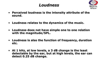 Loudness
• Perceived loudness is the intensity attribute of the
sound.
• Loudness relates to the dynamics of the music.
• Loudness does not have simple one to one relation
with the magnitude/SPL.
• Loudness is also the function of frequency, duration
etc.
• At 1 kHz, at low levels, a 3 dB change is the least
detectable by the ear, but at high levels, the ear can
detect 0.25 dB change.
 