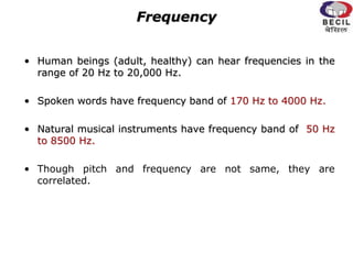Frequency
• Human beings (adult, healthy) can hear frequencies in the
range of 20 Hz to 20,000 Hz.
• Spoken words have frequency band of 170 Hz to 4000 Hz.
• Natural musical instruments have frequency band of 50 Hz
to 8500 Hz.
• Though pitch and frequency are not same, they are
correlated.
 