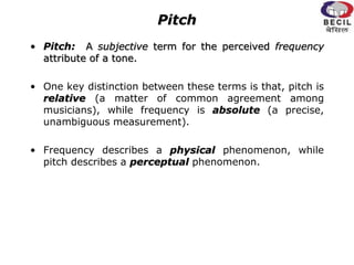 Pitch
• Pitch: A subjective term for the perceived frequency
attribute of a tone.
• One key distinction between these terms is that, pitch is
relative (a matter of common agreement among
musicians), while frequency is absolute (a precise,
unambiguous measurement).
• Frequency describes a physical phenomenon, while
pitch describes a perceptual phenomenon.
 