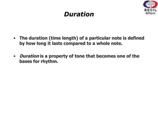 Duration
• The duration (time length) of a particular note is defined
by how long it lasts compared to a whole note.
• Duration is a property of tone that becomes one of the
bases for rhythm.
 