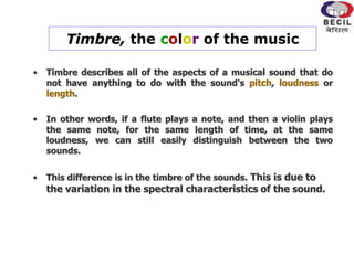 Timbre, the color of the music
• Timbre describes all of the aspects of a musical sound that do
not have anything to do with the sound's pitch, loudness or
length.
• In other words, if a flute plays a note, and then a violin plays
the same note, for the same length of time, at the same
loudness, we can still easily distinguish between the two
sounds.
• This difference is in the timbre of the sounds. This is due to
the variation in the spectral characteristics of the sound.
 