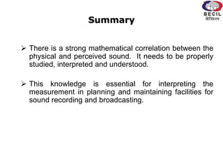 Summary
 There is a strong mathematical correlation between the
physical and perceived sound. It needs to be properly
studied, interpreted and understood.
 This knowledge is essential for interpreting the
measurement in planning and maintaining facilities for
sound recording and broadcasting.
 