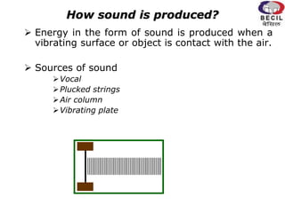 How sound is produced?
 Energy in the form of sound is produced when a
vibrating surface or object is contact with the air.
 Sources of sound
Vocal
Plucked strings
Air column
Vibrating plate
 