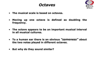 Octaves
• The musical scale is based on octaves.
• Moving up one octave is defined as doubling the
frequency.
• The octave appears to be an important musical interval
in all musical cultures.
• To a human ear there is an obvious "sameness" about
the two notes played in different octaves.
• But why do they sound similar?
 
