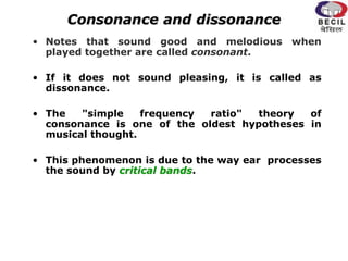 Consonance and dissonance
• Notes that sound good and melodious when
played together are called consonant.
• If it does not sound pleasing, it is called as
dissonance.
• The "simple frequency ratio" theory of
consonance is one of the oldest hypotheses in
musical thought.
• This phenomenon is due to the way ear processes
the sound by critical bands.
 
