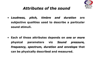 Attributes of the sound
• Loudness, pitch, timbre and duration are
subjective qualities used to describe a particular
sound stimuli.
• Each of these attributes depends on one or more
physical parameters viz Sound pressure,
frequency, spectrum, duration and envelope that
can be physically described and measured.
 