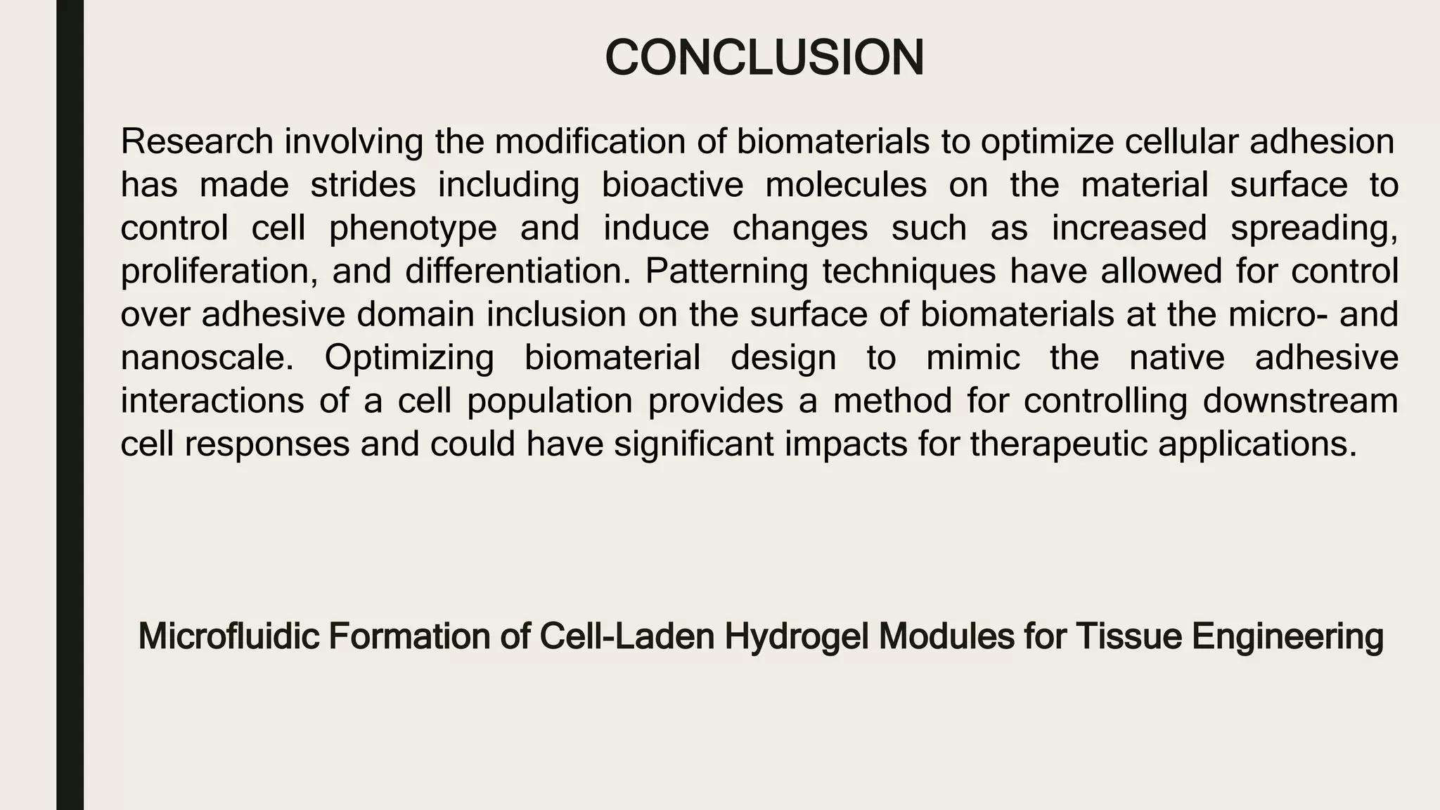 CONCLUSION
Microfluidic Formation of Cell-Laden Hydrogel Modules for Tissue Engineering
Research involving the modification of biomaterials to optimize cellular adhesion
has made strides including bioactive molecules on the material surface to
control cell phenotype and induce changes such as increased spreading,
proliferation, and differentiation. Patterning techniques have allowed for control
over adhesive domain inclusion on the surface of biomaterials at the micro- and
nanoscale. Optimizing biomaterial design to mimic the native adhesive
interactions of a cell population provides a method for controlling downstream
cell responses and could have significant impacts for therapeutic applications.
 