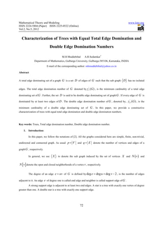 Mathematical Theory and Modeling                                                                          www.iiste.org
ISSN 2224-5804 (Paper) ISSN 2225-0522 (Online)
Vol.2, No.5, 2012


  Characterization of Trees with Equal Total Edge Domination and
                               Double Edge Domination Numbers

                                           M.H.Muddebihal       A.R.Sedamkar*
              Department of Mathematics, Gulbarga University, Gulbarga-585106, Karnataka, INDIA
                            E-mail of the corresponding author: mhmuddebihal@yahoo.co.in

Abstract


A total edge dominating set of a graph G is a set D of edges of G such that the sub graph           D has no isolated

edges. The total edge domination number of G denoted by γ t (G ) , is the minimum cardinality of a total edge
                                                                   '



dominating set of G . Further, the set D is said to be double edge dominating set of graph G . If every edge of G is

dominated by at least two edges of D . The double edge domination number of G , denoted by,               γ d (G ) ,
                                                                                                            '
                                                                                                                       is the

minimum cardinality of a double edge dominating set of G . In this paper, we provide a constructive
characterization of trees with equal total edge domination and double edge domination numbers.



Key words: Trees, Total edge domination number, Double edge domination number.

    1.   Introduction:

         In this paper, we follow the notations of [2]. All the graphs considered here are simple, finite, non-trivial,

undirected and connected graph. As usual       p = V and q = E denote the number of vertices and edges of a

graph G , respectively.

         In general, we use      X     to denote the sub graph induced by the set of vertices X and           N ( v ) and

N [ v ] denote the open and closed neighborhoods of a vertex v , respectively.

         The degree of an edge       e = uv of G is defined by deg e = deg u + deg v − 2 , is the number of edges

adjacent to it. An edge   e of degree one is called end edge and neighbor is called support edge of G .
         A strong support edge is adjacent to at least two end edges. A star is a tree with exactly one vertex of degree
greater than one. A double star is a tree with exactly one support edge.




                                                           72
 