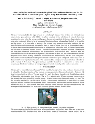 Point Pairing Method Based on the Principle of Material Frame Indifference for the 
Characterization of Unknown Space Objects using Non-Resolved Photometry Data 
Anil B. Chaudhary, Tamara E. Payne, Keith Lucas, Shaylah Mutschler, 
Tim Vincent 
Applied Optimization, Inc. 
Phan Dao, Jeremy Murray-Krezan 
Air Force Research Laboratory /RVBY 
ABSTRACT 
The point pairing method in this paper is based on a set of simple physical truths for three-axis stabilized space 
objects in the geosynchronous orbit (GEO). It defines a method for the calculation of pairs of observation 
conditions (i.e. point pairs) that have a special property for three-axis stabilized GEO object characterization. An 
observation condition is defined to be the geometry of illumination for the solar panel and the body of the satellite 
and the geometry of its observation by a sensor. The physical truths are due to observation conditions that are 
equivalent with respect to either the solar panel or body for a pair of points, which can be identified analytically. 
When the observation conditions are equivalent for the solar panel, the contribution to the GEO object brightness by 
the solar panel at that pair of points is identical. Then the difference between the pair of brightness values cancels 
the solar panel contribution unconditionally, and the remainder is only due to the body. Similarly, when the 
contribution of the body to the observed brightness is the same for the point pair, the difference between the two 
brightness values cancels the body contribution unconditionally and the remainder is only due to the solar panels. 
This enables separation of the observed brightness data into contributions by the solar panels and the body, which is 
fundamental to space-object characterization. This separation of the solar panel or body contributions is feasible in 
each waveband of observation. Thus point pairing is useful for the analysis of panchromatic as well as multi-spectral 
data. The desired conditions for point pairing occur routinely, typically within weeks of each other. 
1. INTRODUCTION 
The principle of material frame indifference (PMFI) is one of the basic principles in the mechanics of materials that 
is utilized for the characterization of the intrinsic, physical, constitutive behavior of materials. Reference [1] 
describes this principle as follows: “Physical laws, if they really describe the physical world, should be independent 
of the position and orientation of the observer. That is, if two scientists using different coordinate systems observe 
the same physical point, it should be possible to state a physical law governing the event in such a way that if the 
law is true for one observer, it is also true for the other. For this reason, the equations of physical laws are vector 
equations or tensor equations, since vectors and tensors transform from one coordinate system to another in such a 
way that if a vector of a tensor equation holds in one coordinate system, it holds in any other coordinate system not 
moving relative to the first one, i.e., in any other coordinate system in the same reference frame.” 
Fig. 1-1: Nadir Facing 3-Axis Stabilized Body and Sunward Articulating Solar Panels 
The present paper applies PMFI to analyze the reflection of incident sunlight by a space object and to determine 
conditions under which the observations taken at two distinct instants of time possess a special property that is 
 