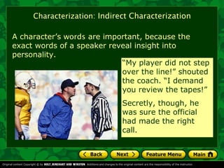 Characterization: Indirect Characterization

A character’s words are important, because the
exact words of a speaker reveal insight into
personality.
                            “My player did not step
                            over the line!” shouted
                            the coach. “I demand
                            you review the tapes!”
                             Secretly, though, he
                             was sure the official
                             had made the right
                             call.
 