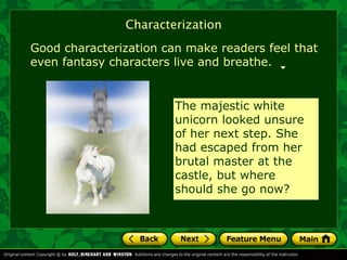 Characterization
Good characterization can make readers feel that
even fantasy characters live and breathe.


                        The majestic white
                        unicorn looked unsure
                        of her next step. She
                        had escaped from her
                        brutal master at the
                        castle, but where
                        should she go now?
 