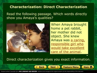Characterization: Direct Characterization 
Read the following passage. Which words directly 
show you Amaya’s qualities? 
When Amaya brought 
home a pet rabbit, 
her mother did not 
object. She knew 
Amaya was a caring, 
responsible girl who 
would take excellent 
care of the animal. 
Direct characterization gives you exact information. 
 