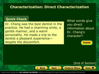 Characterization: Direct Characterization 
Quick Check What words give 
Dr. Chang was the best dentist in the 
practice. He had a charming smile, a 
gentle manner, and a warm 
personality. He made a trip to the 
dentist a pleasant experience— 
despite the discomfort. 
you direct 
information about 
Dr. Chang’s 
character? 
[End of Section] 
 