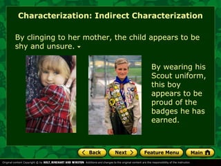 Characterization: Indirect Characterization 
By clinging to her mother, the child appears to be 
shy and unsure. 
By wearing his 
Scout uniform, 
this boy 
appears to be 
proud of the 
badges he has 
earned. 
 