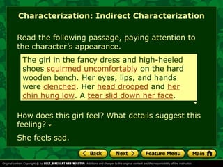 Characterization: Indirect Characterization 
Read the following passage, paying attention to 
the character’s appearance. 
The girl in the fancy dress and high-heeled 
shoes squirmed uncomfortably on the hard 
wooden bench. Her eyes, lips, and hands 
were clenched. Her head drooped and her 
chin hung low. A tear slid down her face. 
How does this girl feel? What details suggest this 
feeling? 
She feels sad. 
 