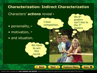 Characterization: Indirect Characterization 
Characters’ actions reveal 
• personality, 
• motivation, 
• and situation. 
I love 
competition. 
We have 
to win 
this 
round. 
We 8th 
graders 
can’t lose to 
the 7th 
graders. 
 