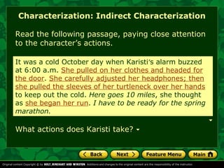 Characterization: Indirect Characterization 
Read the following passage, paying close attention 
to the character’s actions. 
It was a cold October day when Karisti’s alarm buzzed 
at 6:00 a.m. She pulled on her clothes and headed for 
the door. She carefully adjusted her headphones; then 
she pulled the sleeves of her turtleneck over her hands 
to keep out the cold. Here goes 10 miles, she thought 
as she headed out. I have to be ready for the spring 
marathon. 
began her run. I have to be ready for the spring 
What actions does Karisti take? 
 