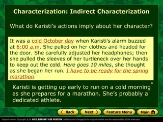 Characterization: Indirect Characterization 
What do Karisti’s actions imply about her character? 
It was a cold October day when Karisti’s alarm buzzed 
at 6:00 a.m. She pulled on her clothes and headed for 
the door. She carefully adjusted her headphones; then 
she pulled the sleeves of her turtleneck over her hands 
to keep out the cold. Here goes 10 miles, miles she she thought thought 
as 
as she she began began her her run. run. I have I have to be to be ready ready for for the the spring 
spring 
marathon. 
Karisti is getting up early to run on a cold morning 
as she prepares for a marathon. She’s probably a 
dedicated athlete. 
 