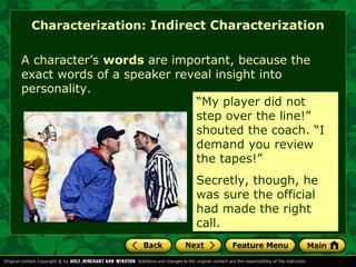 Characterization: Indirect Characterization 
A character’s words are important, because the 
exact words of a speaker reveal insight into 
personality. 
“My player did not 
step over the line!” 
shouted the coach. “I 
demand you review 
the tapes!” 
Secretly, though, he 
was sure the official 
had made the right 
call. 
 