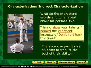 Characterization: Indirect Characterization 
What do the character’s 
words and tone reveal 
about his personality? 
“Harry, show your talents,” 
barked the impatient 
instructor. “Don’t hold back 
this time!” 
The instructor pushes his 
students to work to the 
best of their ability. 
 