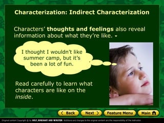 Characterization: Indirect Characterization 
Characters’ thoughts and feelings also reveal 
information about what they’re like. 
I thought I wouldn’t like 
summer camp, but it’s 
been a lot of fun. 
Read carefully to learn what 
characters are like on the 
inside. 
 