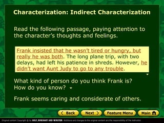 Characterization: Indirect Characterization 
Read the following passage, paying attention to 
the character’s thoughts and feelings. 
Frank insisted that he wasn’t tired or hungry, but 
really he was both. The long plane trip, with two 
delays, had left his patience in shreds. However, he 
didn’t want Aunt Judy to go to any trouble. 
What kind of person do you think Frank is? 
How do you know? 
Frank seems caring and considerate of others. 
 
