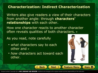Characterization: Indirect Characterization 
Writers also give readers a view of their characters 
from another angle: through characters’ 
relationships with each other. 
How one character reacts to another character 
often reveals qualities of both characters. 
As you read, note carefully 
• what characters say to each 
other and 
• how characters act toward each 
other. 
 