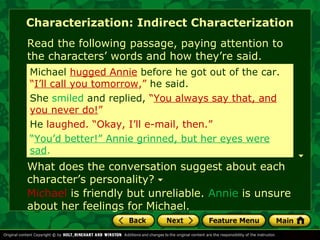 Characterization: Indirect Characterization 
Read the following passage, paying attention to 
the characters’ words and how they’re said. 
Michael hugged Annie before he got out of the car. 
“I’ll call you tomorrow,” he said. 
She laughed smiled and and replied, replied, “You “You always always say say that, that, and 
and 
you never do!” 
He smiled. laughed. “Okay, “Okay, I’ll I’ll e-e-mail, mail, then.” 
then.” 
“You’d better!” Annie grinned, but her eyes were 
sad. 
What does the conversation suggest about each 
character’s personality? 
Michael is friendly but unreliable. Annie is unsure 
about her feelings for Michael. 
 