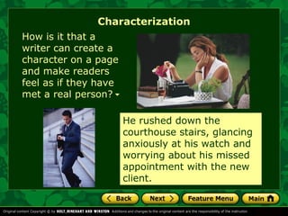 Characterization 
How is it that a 
writer can create a 
character on a page 
and make readers 
feel as if they have 
met a real person? 
He rushed down the 
courthouse stairs, glancing 
anxiously at his watch and 
worrying about his missed 
appointment with the new 
client. 
 