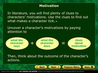 Motivation 
In literature, you will find plenty of clues to 
characters’ motivations. Use the clues to find out 
what makes a character tick. 
Uncover a character’s motivations by paying 
attention to 
what the 
character 
+ = 
what the 
character 
says 
does 
clues 
about 
motivation 
Then, think about the outcome of the character’s 
actions. 
 