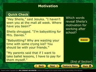 Which words 
reveal Sheila’s 
motivation for 
working after 
school? 
Motivation 
Quick Check 
“Hey Sheila,” said Jesuka. “I haven’t 
seen you at the mall all week. Where 
have you been?” 
Sheila shrugged. “I’m babysitting for 
Mrs. Davies.” 
“Babysitting? Why are wasting your 
time with some crying kid? You 
should be with your friends.” 
“My parents said that if I want to 
take ballet lessons, I have to pay for 
them myself.” [End of Section] 
 